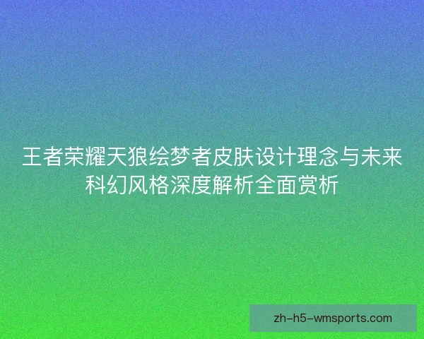 王者荣耀天狼绘梦者皮肤设计理念与未来科幻风格深度解析全面赏析