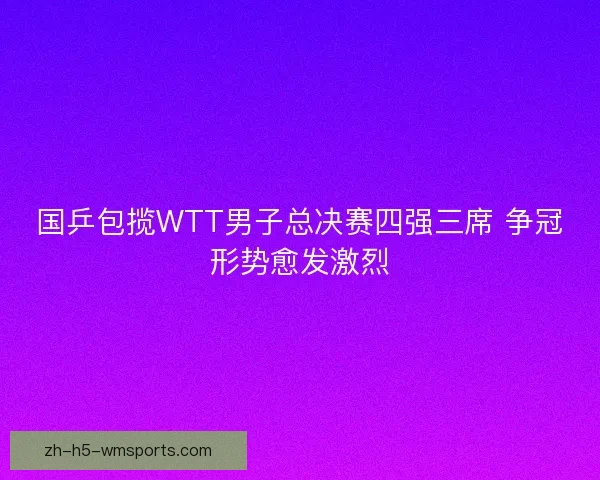 国乒包揽WTT男子总决赛四强三席 争冠形势愈发激烈