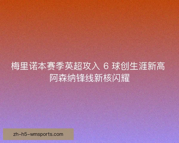 梅里诺本赛季英超攻入 6 球创生涯新高 阿森纳锋线新核闪耀