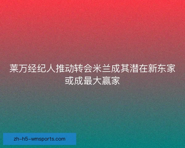 莱万经纪人推动转会米兰成其潜在新东家或成最大赢家 莱万经纪人推动转会米兰成其潜在新东家或成最大赢家