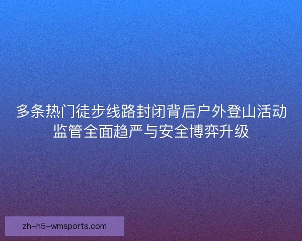 多条热门徒步线路封闭背后户外登山活动监管全面趋严与安全博弈升级