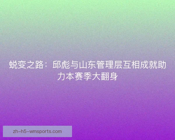 蜕变之路:邱彪与山东管理层互相成就助力本赛季大翻身 蜕变之路:邱彪与山东管理层互相成就助力本赛季大翻身