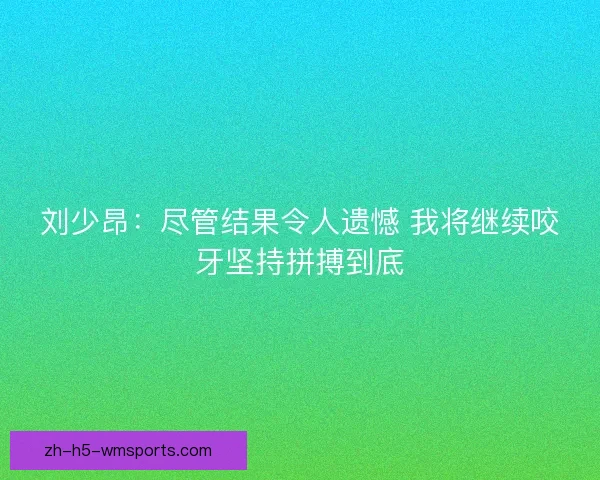 刘少昂:尽管结果令人遗憾 我将继续咬牙坚持拼搏到底 刘少昂:尽管结果令人遗憾 我将继续咬牙坚持拼搏到底